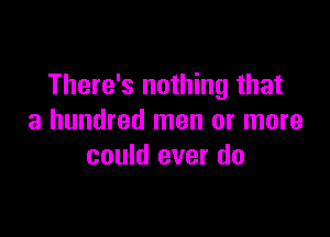 There's nothing that

a hundred men or more
could ever do