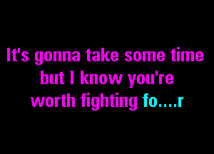 It's gonna take some time

but I know you're
worth fighting fo....r