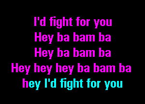 I'd fight for you
Hey ha ham ha

Hey ha bam ha
Hey hey hey ha ham ba
hey I'd fight for you