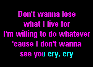 Don't wanna lose
what I live for
I'm willing to do whatever
'cause I don't wanna
see you cry, cry