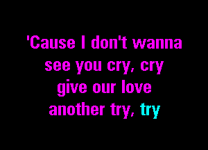 'Cause I don't wanna
see you cry, cry

give our love
another try, try