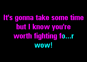 It's gonna take some time
but I know you're

worth fighting fo...r
wow!
