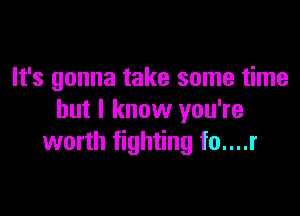 It's gonna take some time

but I know you're
worth fighting fo....r