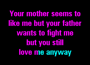 Your mother seems to
like me but your father
wants to fight me
but you still
love me anyway