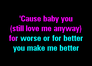'Cause baby you
(still love me anyway)

for worse or for better
you make me better