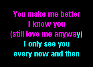 You make me better
I know you

(still love me anyway)
I only see you
every now and then