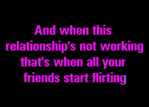 And when this
relationship's not working
that's when all your
friends start flirting