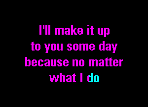 I'll make it up
to you some day

because no matter
what I do