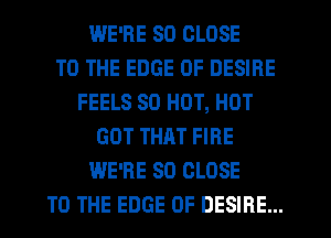 WE'RE SO CLOSE
TO THE EDGE OF DESIRE
FEELS 80 HOT, HOT
GOT THRT FIRE
WE'RE SO CLOSE
TO THE EDGE OF DESIRE...