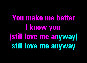 You make me better
I know you

(still love me anyway)
still love me anyway