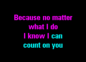 Because no matter
what I do

I know I can
count on you