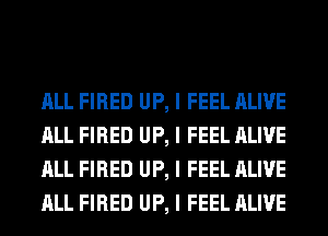 ALL FIRED UP, I FEEL ALIVE
ALL FIRED UP, I FEEL ALIVE
ALL FIRED UP, I FEEL ALIVE
ALL FIRED UP, I FEEL ALIVE