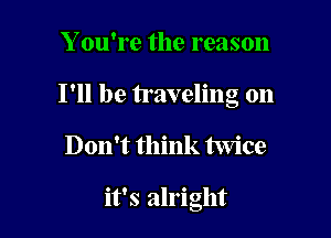 Y ou're the reason

I'll be traveling on

Don't think twice

it's alright