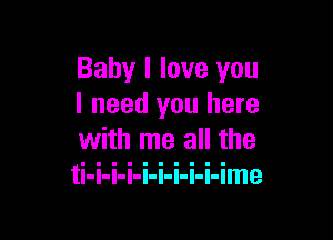 Baby I love you
I need you here

with me all the
ti-i-i-i-i-i-i-i-i-ime