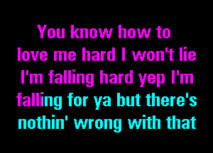 You know how to
love me hard I won't lie
I'm falling hard yep I'm
falling for ya but there's
nothin' wrong with that