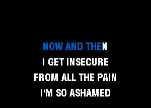 NOW AND THEN

I GET IHSECURE
FROM ALL THE PAIN
I'M SO ASHAMED