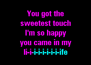 You got the
sweetest touch

I'm so happy
you came in my
li-i-i-i-i-i-i-i-ife