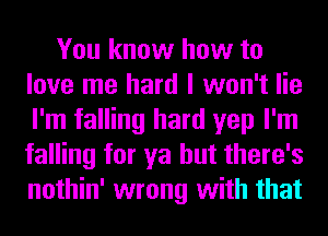 You know how to
love me hard I won't lie
I'm falling hard yep I'm
falling for ya but there's
nothin' wrong with that