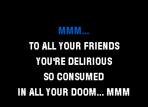 MMM...
TO ALL YOUR FRIENDS

YOU'RE DELIRIOUS
SD CDNSUMED
IN ALL YOUR DOOM... MMM
