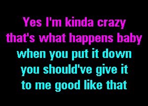 Yes I'm kinda crazy
that's what happens baby
when you put it down
you should've give it
to me good like that