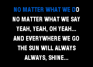 H0 MHTTER WHAT WE DO
NO MATTER WHAT WE SAY
YEAH, YEAH, OH YEAH...
AND EVERYWHERE WE GO
THE SUN WILL ALWAYS
ALWAYS, SHINE...