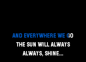 AND EVERYWHERE WE GO
THE SUN WILL ALWAYS
ALWAYS, SHINE...