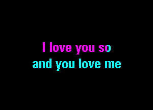 I love you so

and you love me