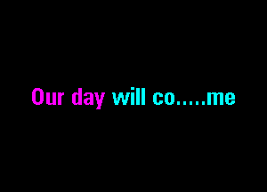 Our day will co ..... me