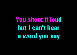 You shout it loud

but I can't hear
a word you say