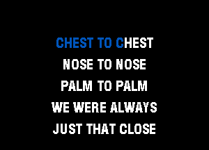 CHEST T0 CHEST
NOSE T0 HOSE

PALM TD PALM
WE WERE ALWAYS
JUST THAT CLOSE