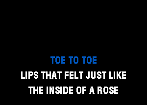 TOE T0 TOE
LIPS THAT FELT JUST LIKE
THE INSIDE OF A ROSE