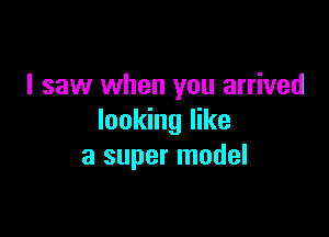 I saw when you arrived

looking like
a super model