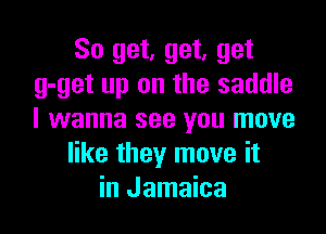 So get, get, get
g-get up on the saddle

I wanna see you move
like they move it
in Jamaica