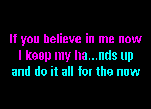 If you believe in me now

I keep my ha...nds up
and do it all for the now