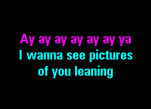 Ay ay ay ay ay ay ya

I wanna see pictures
of you leaning