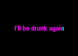 I'll be drunk again