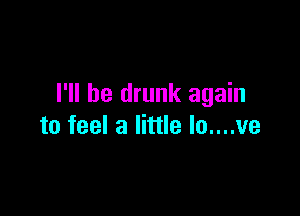I'll be drunk again

to feel a little lo....ve
