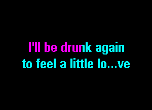 I'll be drunk again

to feel a little lo...ve