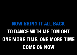 HOW BRING ITALL BACK
TO DANCE WITH ME TONIGHT
ONE MORE TIME, ONE MORE TIME
COME ON HOW