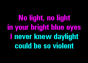 No light, no light
in your bright blue eyes

I never knew daylight
could he so violent