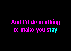 And I'd do anything

to make you stay