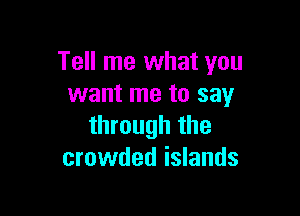Tell me what you
want me to say

through the
crowded islands