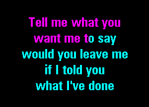 Tell me what you
want me to say

would you leave me
if I told you
what I've done