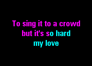 To sing it to a crowd

but it's so hard
my love