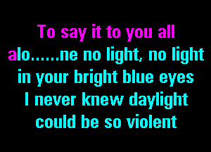 To say it to you all
alo ...... ne no light, no light
in your bright blue eyes
I never knew daylight
could he so violent