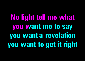 No light tell me what
you want me to say
you wanta revelation
you want to get it right