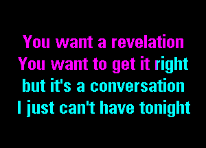 You want a revelation
You want to get it right
but it's a conversation
I iust can't have tonight