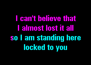 I can't believe that
I almost lost it all

so I am standing here
locked to you