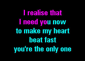 I realise that
I need you now

to make my heart
beat fast
you're the only one