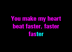 You make my heart

beat faster, faster
faster